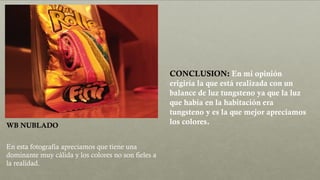 WB NUBLADO
En esta fotografía apreciamos que tiene una
dominante muy cálida y los colores no son fieles a
la realidad.
CONCLUSION: En mi opinión
erigiría la que está realizada con un
balance de luz tungsteno ya que la luz
que había en la habitación era
tungsteno y es la que mejor apreciamos
los colores.
 