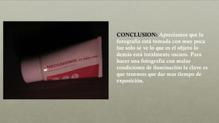 CONCLUSION: Apreciamos que la
fotografía está tomada con muy poca
luz solo se ve lo que es el objeto lo
demás está totalmente oscuro. Para
hacer una fotografía con malas
condiciones de iluminación la clave es
que tenemos que dar mas tiempo de
exposición.
 