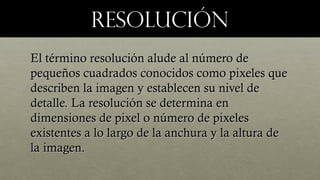 ResoluciónResolución
El término resolución alude al número deEl término resolución alude al número de
pequeños cuadrados conocidos como pixeles quepequeños cuadrados conocidos como pixeles que
describen la imagen y establecen su nivel dedescriben la imagen y establecen su nivel de
detalle. La resolución se determina endetalle. La resolución se determina en
dimensiones de pixel o número de pixelesdimensiones de pixel o número de pixeles
existentes a lo largo de la anchura y la altura deexistentes a lo largo de la anchura y la altura de
la imagen.la imagen.
 