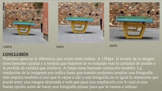 13MPX 5MPX 2MPX
CONCLUSIÓN:
Podemos apreciar la diferencia que existe entre ambas. A 13Mpx el recorte de la imagen
tiene bastante calidad y a medida que bajamos se va notando mas la cantidad de pixeles y
la perdida de calidad que conlleva. A 5mpx tiene bastante resolución también. La
resolución de la imágenes nos indica hasta que tamaño podemos ampliar una fotografía
esto implica también el uso que le vayas a dar a una fotografía no es igual la resolución que
puede tener una imagen destinada a web que para una ampliación con lo cual es una
buena opción antes de hacer una fotografía pensar para que la vamos a utilizar.
 