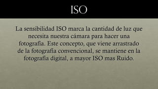 isoiso
La sensibilidad ISO marca la cantidad de luz queLa sensibilidad ISO marca la cantidad de luz que
necesita nuestra cámara para hacer unanecesita nuestra cámara para hacer una
fotografía. Este concepto, que viene arrastradofotografía. Este concepto, que viene arrastrado
de la fotografía convencional, se mantiene en lade la fotografía convencional, se mantiene en la
fotografía digital, a mayor ISO mas Ruido.fotografía digital, a mayor ISO mas Ruido.
 