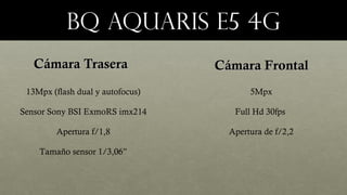 Bq aquaris e5 4gBq aquaris e5 4g
Cámara TraseraCámara Trasera Cámara FrontalCámara Frontal
13Mpx (flash dual y autofocus)
Sensor Sony BSI ExmoRS imx214
Apertura f/1,8
Tamaño sensor 1/3,06”
5Mpx
Full Hd 30fps
Apertura de f/2,2
 