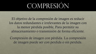 COMPRESIÓNCOMPRESIÓN
El objetivo de la compresión de imagen es reducirEl objetivo de la compresión de imagen es reducir
los datos redundantes e irrelevantes de la imagen conlos datos redundantes e irrelevantes de la imagen con
la menor pérdida posible, Para permitir sula menor pérdida posible, Para permitir su
almacenamiento o transmisión de forma eficiente.almacenamiento o transmisión de forma eficiente.
Compresión de imagen con pérdida. La compresiónCompresión de imagen con pérdida. La compresión
de imagen puede ser con perdida o sin perdida.de imagen puede ser con perdida o sin perdida.
 