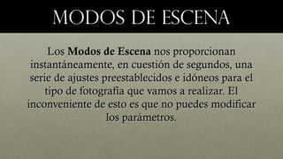 MODOS DE ESCENAMODOS DE ESCENA
LosLos Modos de EscenaModos de Escena nos proporcionannos proporcionan
instantáneamente, en cuestión de segundos, unainstantáneamente, en cuestión de segundos, una
serie de ajustes preestablecidos e idóneos para elserie de ajustes preestablecidos e idóneos para el
tipo de fotografía que vamos a realizar. Eltipo de fotografía que vamos a realizar. El
inconveniente de esto es que no puedes modificarinconveniente de esto es que no puedes modificar
los parámetros.los parámetros.
 