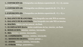 1.- EXPOSICIÓN (I): 3 Fotografías con distinta exposición (0, +2 y -2), escena
con luz uniforme.
2.-EXPOSICIÓN (II): 3 Fotografías con distinta exposición (0, +2 y -2), a
contraluz.
3.-EXPOSICIÓN (II): 3 Fotografías con distinta exposición (0, +2 y -2), a
contraluz con flash.
4.- BALANCE DE BLANCOS(I): Una fotografía con cada WB en exterior.
5.- BALANCE DE BLANCOS(II): Una fotografía con cada WB en interior.
6.- MACRO: Objeto con luz natural, sin flash.
7.- ILUMINACION BAJA: malas condiciones de luz, interior, sin flash.
8.- RESOLUCION: máxima, mínima, intermedia.
9.- ISO: máximo, mínimo, intermedio.
10.- COMPRESIÓN: máxima, mínima, intermedia
11.- MODOS DE ESCENA: retrato, paisaje….
12.- ZOOM: máxima, mínima, intermedio.
13.- OTROS: Ráfaga, panorámica…
 