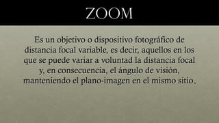 zoomzoom
Es un objetivo o dispositivo fotográfico deEs un objetivo o dispositivo fotográfico de
distancia focal variable, es decir, aquellos en losdistancia focal variable, es decir, aquellos en los
que se puede variar a voluntad la distancia focalque se puede variar a voluntad la distancia focal
y, en consecuencia, el ángulo de visión,y, en consecuencia, el ángulo de visión,
manteniendo el plano-imagen en el mismo sitiomanteniendo el plano-imagen en el mismo sitio..
 