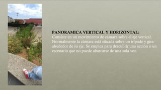 PANORAMICA VERTICAL Y HORIZONTAL:
Consiste en un movimiento de cámara sobre el eje vertical.
Normalmente la cámara está situada sobre un trípode y gira
alrededor de su eje. Se emplea para descubrir una acción o un
escenario que no puede abarcarse de una sola vez.
 
