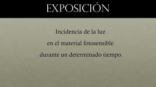 exposiciónexposición
Incidencia de la luzIncidencia de la luz
en el material fotosensibleen el material fotosensible
durante un determinado tiempo.durante un determinado tiempo.
 