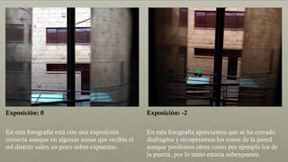 Exposición: 0 Exposición: -2
En esta fotografía está con una exposición
correcta aunque en algunas zonas que recibía el
sol directo salen un poco sobre-expuestas.
En esta fotografía apreciamos que se ha cerrado
diafragma y recuperamos los tonos de la pared
aunque perdemos otros como por ejemplo los de
la puerta, por lo tanto estaría subexpuesta.
 