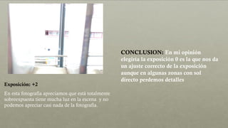Exposición: +2
En esta fotografía apreciamos que está totalmente
sobreexpuesta tiene mucha luz en la escena y no
podemos apreciar casi nada de la fotografía.
CONCLUSION: En mi opinión
elegiría la exposición 0 es la que nos da
un ajuste correcto de la exposición
aunque en algunas zonas con sol
directo perdemos detalles
 