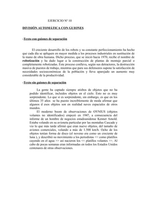 EJERCICIO Nº 10
DIVISIÓN AUTOMÁTICA CON GUIONES
-Texto con guiones de separación
El creciente desarrollo de los robots y su constante perfeccionamiento ha hecho
que cada día se apliquen en mayor medida a los procesos industriales en sustitución de
la mano de obra humana. Dicho proceso, que se inició hacia 1970, recibe el nombre de
robotización y ha dado lugar a la construcción de plantas de montaje parcial o
completamente robotizadas. Este proceso conlleva, según sus detractores, la destrucción
masiva de puestos de trabajo, mientras que para sus defensores supone la satisfacción de
necesidades socioeconómicas de la población y lleva aparejado un aumento muy
considerable de la productividad.
-Texto sin guiones de separación
La gente ha captado siempre atisbos de objetos que no ha
podido identificar, incluidos objetos en el cielo. Esto no es muy
sorprendente. Lo que sí es sorprendente, sin embargo, es que en los
últimos 35 años se ha puesto increíblemente de moda afirmar que
algunos d esos objetos son en realidad naves espaciales de otros
mundos.
El moderno boom de observaciones de OVNIUS (objetos
volantes no identificados) empezó en 1947, a consecuencia del
informe de un hombre de negocios estadounidense Kennet Amold.
Estaba volando en su avioneta particular por las montañas Cascade y
vio lo que más tarde afirmó que eran nueve objetos, del tamaño de
aviones comerciales, volando a más de 1.500 km/h. Ocho de los
objetos tenían forma de disco (el noveno era como un creciente de
luna ), y describió su movimiento a los periodistas << como platillos
cayendo en el agua >> así nacieron los << platillos volantes >>. Al
cabo de pocas semanas eran informadas en todos los Estados Unidos
centenares de otras observaciones.

 