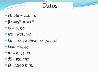 Datos
 Hneta = 240 m.
 β2 =15º α1 = 0º
 ϕ = 0, 98
 w2 = ku1 . w1
 ku1 = 0, 70⇒w2 = 0, 70 . w1
 kc1u = 0, 45
 u1 = 0, 45. c1
 dS =150 mm.
 D =1.800 mm.
 
