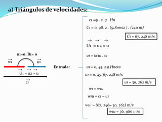 a) Triángulos de velocidades:
Entrada:
c1 =ϕ . 2. g . Hn
C1 = 0, 98. 2 . (9,81ms2 ) . (240 m)
U1 = u2 = u
  
C1 = 67, 248 m/s
u1 = kcu1 . c1
u1 = 0, 45. 2.g.Hneta
u1 = 0, 45. 67, 248 m/s
u1 = 30, 262 m/s
w1 = w1u
w1u = c1 − u1
w1u = (67, 248− 30, 262) m/s
w1u = 36, 986 m/s
α1=0; Β1= 0
w1
→
u1
→
U1 = u2 = u
→
→ →
c1
→
 