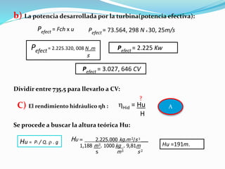 b) La potencia desarrollada por la turbina(potencia efectiva):
Dividir entre 735,5 para llevarlo a CV:
Se procede a buscar la altura teórica Hu:
Pefect = Fch x u Pefect = 73.564, 298 N x 30, 25m/s
Pefect= 2.225.320, 008 N .m
s
Pefect = 2.225 Kw
Pefect = 3.027, 646 CV
C) El rendimiento hidráulico ηh : Hid = Hu
H
Hu = Pi / Q.  . g Hu = ____2.225.000 kg.m 2/s 3 ___
1,188 m3. 1000 kg . 9,81m
s m3 s 2
Hu =191m.
A
?
 