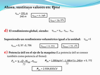 Ahora, sustituyo valores en: ηHid
d) El rendimiento global, siendo:
Suponiendo un rendimiento volumétrico igual a la unidad:
e) Potencia útil en el eje de la maquina (La potencia útil se conoce
también como potencia al freno):
Hid = 191 m
240 m Hid = 0, 796
Hid = 79, 6%
Total = Vol . Mec . Hid
Vol =1
Total = 0, 97 x 0, 796 Total = 0, 772 Total = 77, 2%
Pfre = γ x Q x Hneta x ηTotal
75
Pfre = 1.000kg/m 3 x 1,188m 3/s x 240m x 0, 772
75
Pfre = 2.934,835CV
 
