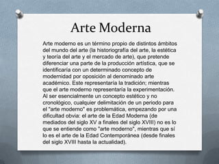 Arte Moderna
Arte moderno es un término propio de distintos ámbitos
del mundo del arte (la historiografía del arte, la estética
y teoría del arte y el mercado de arte), que pretende
diferenciar una parte de la producción artística, que se
identificaría con un determinado concepto de
modernidad por oposición al denominado arte
académico. Este representaría la tradición; mientras
que el arte moderno representaría la experimentación.
Al ser esencialmente un concepto estético y no
cronológico, cualquier delimitación de un periodo para
el "arte moderno" es problemática, empezando por una
dificultad obvia: el arte de la Edad Moderna (de
mediados del siglo XV a finales del siglo XVIII) no es lo
que se entiende como "arte moderno", mientras que sí
lo es el arte de la Edad Contemporánea (desde finales
del siglo XVIII hasta la actualidad).
 