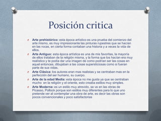 Posición critica
O Arte prehistórico: esta época artístico es una prueba del comienzo del
arte mismo, es muy impresionante las pinturas rupestres que se hacían
en las rocas, en cierta forma contaban una historia y a veces la vida de
ellos.
O Arte Antiguo: esta época artística es una de mis favoritas, la mayoría
de ellos trataban de la religión misma, y la forma que los hacían era muy
realístico y te podía dar una imagen de como podrían ser las cosas en
aquel entonces, dibujaban a las cosas supersticiosas como si fueran
parte de sus vidas.
O Arte Clásica: los autores eran mas realistas y se centraban mas en la
perfección del ser humano, su cuerpo.
O Arte de la edad Media: esta época no me gusta ya que se centraban
mucho en la religión y el oriente, esto creaba estilos muy simples.
O Arte Moderna: es un estilo muy atrevido, se ve en las obras de
Picasso, Pollock porque son estilos muy diferentes para lo que uno
pretende ver al contemplar una obra de arte, es decir las obras son
pocos convencionales y poco satisfactorias
 