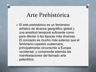 Arte Prehistórica
O El arte prehistórico es un fenómeno
artístico de alcance geográfico global y
una amplitud temporal suficiente como
para afectar a las épocas más diversas.
El concepto es mucho más extenso que el
fenómeno rupestre cuaternario,
principalmente circunscrito a Europa
occidental, y comprende además las
manifestaciones del llamado arte
paleolítico.
 