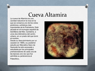 Cueva AltamiraLa cueva de Altamira es una
cavidad natural en la roca en la
que se conserva uno de los ciclos
pictóricos y artísticos más
importantes de la Prehistoria. Está
situada en el municipio español de
Santillana del Mar, Cantabria, a
unos dos kilómetros del centro
urbano, en un prado del que tomó
el nombre.
Desde su descubrimiento por un
cazador en 1868 y su posterior
estudio por Marcelino Sanz de
Sautuola ha sido excavada y
estudiada por los principales
prehistoradores de cada una de
las épocas una vez que fue
admitida su pertenencia al
Paleolítico.
 