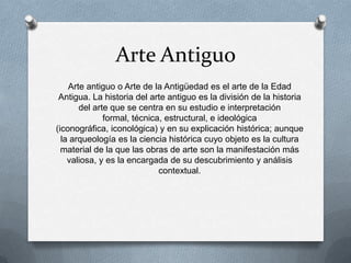 Arte Antiguo
Arte antiguo o Arte de la Antigüedad es el arte de la Edad
Antigua. La historia del arte antiguo es la división de la historia
del arte que se centra en su estudio e interpretación
formal, técnica, estructural, e ideológica
(iconográfica, iconológica) y en su explicación histórica; aunque
la arqueología es la ciencia histórica cuyo objeto es la cultura
material de la que las obras de arte son la manifestación más
valiosa, y es la encargada de su descubrimiento y análisis
contextual.
 