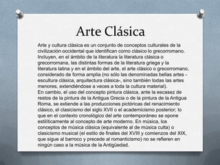 Arte Clásica
Arte y cultura clásica es un conjunto de conceptos culturales de la
civilización occidental que identifican como clásico lo grecorromano.
Incluyen, en el ámbito de la literatura la literatura clásica o
grecorromana, las distintas formas de la literatura griega y la
literatura latina y en el ámbito del arte, el arte clásico o grecorromano,
considerado de forma amplia (no sólo las denominadas bellas artes -
escultura clásica, arquitectura clásica-, sino también todas las artes
menores, extendiéndose a veces a toda la cultura material).
En cambio, el uso del concepto pintura clásica, ante la escasez de
restos de la pintura de la Antigua Grecia o de la pintura de la Antigua
Roma, se extiende a las producciones pictóricas del renacimiento
clásico, el clasicismo del siglo XVII o el academicismo posterior; lo
que en el contexto cronológico del arte contemporáneo se opone
estilíticamente al concepto de arte moderno. En música, los
conceptos de música clásica (equivalente al de música culta) o
clasicismo musical (el estilo de finales del XVIII y comienzos del XIX,
que sigue al barroco y precede al romanticismo) no se refieren en
ningún caso a la música de la Antigüedad.
 