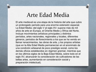 Arte Edad Media
El arte medieval es una etapa de la historia del arte que cubre
un prolongado período para una enorme extensión espacial.
La Edad Media -del siglo V al siglo XV- supone más de mil
años de arte en Europa, el Oriente Medio y África del Norte.
Incluye movimientos artísticos principales y distintos
períodos, artes nacionales, regionales y locales, diferentes
géneros, periodos de florecimiento a los que se ha venido en
llamar renacimientos, las obras de arte, y los propios artistas
(que en la Alta Edad Media permanecían en el anonimato de
una condición artesanal de poco prestigio social, como los
demás oficios establecidos en régimen gremial, mientras que
en los últimos siglos de la Baja Edad Media, sobre todo en el
siglo XV, alcanzarán la consideración de cultivadores de las
bellas artes, aumentando en consideración social y
preparación intelectual).
 