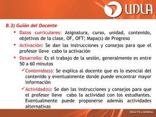 B.3) Guión del Docente
 Datos curriculares: Asignatura, curso, unidad, contenido,
objetivos de la clase, OF, OFT; Mapa(s) de Progreso
 Activación: Se dan las instrucciones y consejos para que el
profesor lleve cabo la activación
 Desarrollo: Es el trabajo de la sesión, generalmente es entre
50 a 60 minutos
Contenido(s): Se explica al docente que es lo esencial del
contenido y eventualmente donde puede encontrar mayor
información
Actividad(s): Se dan las instrucciones y consejos para que
el profesor lleve cabo la actividad con los estudiantes.
Eventualmente puede proponerse además actividades
alternativas
 