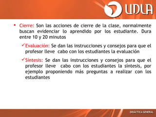  Cierre: Son las acciones de cierre de la clase, normalmente
buscan evidenciar lo aprendido por los estudiante. Dura
entre 10 y 20 minutos
Evaluación: Se dan las instrucciones y consejos para que el
profesor lleve cabo con los estudiantes la evaluación
Síntesis: Se dan las instrucciones y consejos para que el
profesor lleve cabo con los estudiantes la síntesis, por
ejemplo proponiendo más preguntas a realizar con los
estudiantes
 