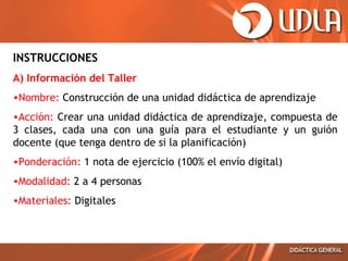 INSTRUCCIONES
A) Información del Taller
•Nombre: Construcción de una unidad didáctica de aprendizaje
•Acción: Crear una unidad didáctica de aprendizaje, compuesta de
3 clases, cada una con una guía para el estudiante y un guión
docente (que tenga dentro de si la planificación)
•Ponderación: 1 nota de ejercicio (100% el envío digital)
•Modalidad: 2 a 4 personas
•Materiales: Digitales
 