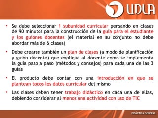 • Se debe seleccionar 1 subunidad curricular pensando en clases
de 90 minutos para la construcción de la guía para el estudiante
y los guiones docentes (el material en su conjunto no debe
abordar más de 6 clases)
• Debe crearse también un plan de clases (a modo de planificación
y guión docente) que explique al docente como se implementa
la guía paso a paso (métodos y consejos) para cada una de las 3
guías
• El producto debe contar con una introducción en que se
plantean todos los datos curricular del mismo
• Las clases deben tener trabajo didáctico en cada una de ellas,
debiendo considerar al menos una actividad con uso de TIC
 