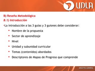 B) Reseña Metodológica
B.1) Introducción
•La introducción a las 3 guías y 3 guiones debe considerar:
 Nombre de la propuesta
 Sector de aprendizaje
 Nivel
 Unidad y subunidad curricular
 Temas (contenidos) abordados
 Descriptores de Mapas de Progreso que comprende
 