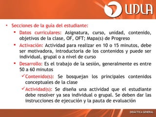 • Secciones de la guía del estudiante:
 Datos curriculares: Asignatura, curso, unidad, contenido,
objetivos de la clase, OF, OFT; Mapa(s) de Progreso
 Activación: Actividad para realizar en 10 o 15 minutos, debe
ser motivadora, introductoria de los contenidos y puede ser
individual, grupal o a nivel de curso
 Desarrollo: Es el trabajo de la sesión, generalmente es entre
50 a 60 minutos
Contenido(s): Se bosquejan los principales contenidos
conceptuales de la clase
Actividad(s): Se diseña una actividad que el estudiante
debe resolver ya sea individual o grupal. Se deben dar las
instrucciones de ejecución y la pauta de evaluación
 