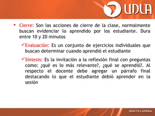  Cierre: Son las acciones de cierre de la clase, normalmente
buscan evidenciar lo aprendido por los estudiante. Dura
entre 10 y 20 minutos
Evaluación: Es un conjunto de ejercicios individuales que
buscan determinar cuando aprendió el estudiante
Síntesis: Es la invitación a la reflexión final con preguntas
como: ¿qué es lo más relevante?, ¿qué se aprendió?. Al
respecto el docente debe agregar un párrafo final
destacando lo que el estudiante debió aprender en la
sesión
 