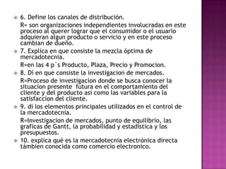 6. Define los canales de distribución.	R= son organizaciones independientes involucradas en este proceso al querer lograr que el consumidor o el usuario adquieran algun producto o servicio y en este proceso cambian de dueño.7. Explica en que consiste la mezcla óptima de mercadotecnia.	R=en las 4 p´s Producto, Plaza, Precio y Promocion.8. Dí en que consiste la investigacion de mercados.	R=Proceso de investigacion donde se busca conocer la situacion presente  futura en el comportamiento del cliente y del producto asi como las variables para la satisfaccion del cliente.9. di los elementos principales utilizados en el control de la mercadotecnia.	R=Investigacion de mercados, punto de equilibrio, las graficas de Gantt, la probabilidad y estadistica y los presupuestos.10. explica qué es la mercadotecnia electrónica directa támbien conocida como comercio electronico.