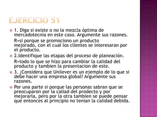 Ejercicio 511. Diga si existe o no la mezcla óptima de mercadotecnia en este caso. Argumente sus razones.	R=si porque se promociono un producto mejorado, con el cual los clientes se interesaran por el producto.2.Identifique las etapas del proceso de planeación.	R=todo lo que se hizo para cambiar la calidad del producto y tambien la presentacion de este. 3. ¿Considera que Unilever es un ejemplo de lo que si debe hacer una empresa global? Argumente sus razones.Por una parte si porque las personas sabran que se preocuparon por la caliad del prodecto y por mejorarla, pero por la otra tambien se puede pensar que entonces al principio no tenian la calidad debida.