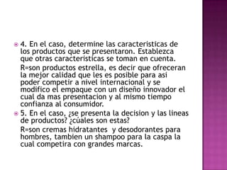4. En el caso, determine las caracteristicas de los productos que se presentaron. Establezca que otras caracteristicas se toman en cuenta.	R=son productos estrella, es decir que ofreceran la mejor calidad que les es posible para asi poder competir a nivel internacional y se modifico el empaque con un diseño innovador el cual da mas presentacion y al mismo tiempo confianza al consumidor.5. En el caso, ¿se presenta la decision y las lineas de productos? ¿cúales son estas?	R=son cremas hidratantes  y desodorantes para hombres, tambien un shampoo para la caspa la cual competira con grandes marcas.