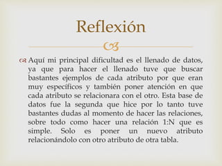 
 Aquí mi principal dificultad es el llenado de datos,
ya que para hacer el llenado tuve que buscar
bastantes ejemplos de cada atributo por que eran
muy específicos y también poner atención en que
cada atributo se relacionara con el otro. Esta base de
datos fue la segunda que hice por lo tanto tuve
bastantes dudas al momento de hacer las relaciones,
sobre todo como hacer una relación 1:N que es
simple. Solo es poner un nuevo atributo
relacionándolo con otro atributo de otra tabla.
Reflexión
 