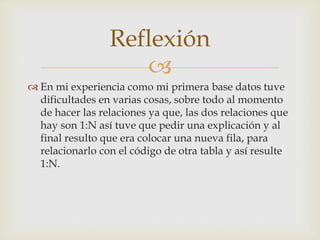 
En mi experiencia como mi primera base datos tuve
dificultades en varias cosas, sobre todo al momento
de hacer las relaciones ya que, las dos relaciones que
hay son 1:N así tuve que pedir una explicación y al
final resulto que era colocar una nueva fila, para
relacionarlo con el código de otra tabla y así resulte
1:N.
Reflexión