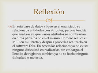 
 En está base de datos vi que en el enunciado se
relacionaba entidades con atributes, pero se tendría
que analizar ya que varios atributos se nombrarían
en otros párrafos no en el mismo. Primero realice el
MER en mi libreta y después procedí a realizarlo en
el software DÍA. En access las relaciones ya no existe
ninguna dificultad en realizarlas, sin embargo, el
llenado de registros también ya no se hacho ninguna
dificultad o molestia.
Reflexión
 
