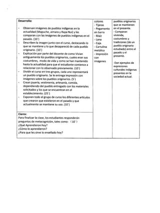 colores
- Tijeras
- Pegamento
en barra
- Maíz
- Lana
- Caja.
- Cartulina
metálica
- lmpresión
con
imágenes
Cierre:
Para finalizar la clase, los estudiantes responderán
preguntas de metacognición, tales como: ( 10')
éQué Aprendieron hoy?
éCómo lo aprendieron?
iPara que les sirve lo enseñado hoy?
Desarrollo:
- Observan imágenes de pueblos indígenas en la
actualidad (Mapuche, aímara y Rapa Nui) y las
comparan con las imágenes de pueblos indígenas en el
pasado. (L0')
- Describen la imagen junto con el curso, destacando lo
que se mantiene y lo que desapareció de cada pueblo
originario. (10')
- Explicación por parte del docente de como Vivian
ant¡guamente los pueblos originarios, cuales eran sus
costumbres, modo de vida y como se han mantenido
hasta la actualidad para que el estudiante comience a
relacionar con lo observado previamente. (L0')
- Dividir el curso en tres grupos, cada uno representará
un pueblo originario. Se le entrega impresión con
imágenes sobre los pueblos originarios. (5')
- Crean joyería, vestimenta, artesanía, comida,
dependiendo del pueblo entregado con los materiales
solicitados y los que se encuentran en el
establecimiento. (25')
Exponen todo el grupo de curso los diferentes artículos
que crearon que ex¡stieron en el pasado y que
actualmente se mantiene su uso. (10')
pueblos originarios
que se mantienen
en el presente.
- Comparan
vivienda,
costumbres y
tradiciones (de un
pueblo originario
estudiado) entre el
pasado y el
presente.
-Dan ejemplos de
expresiones
culturales indígenas
presentes en la
sociedad actual.
 