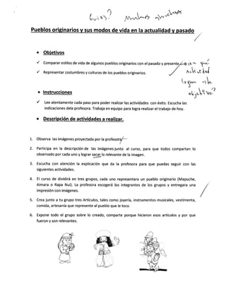 /vunl^Ó ,,)r.vo+rrx
Pueblos originarios v sus modos de vida en la actualidad v pasado
,/
/
comparar estilos de vida de algunos pueblos originarios con el pasado y presente
Representar costumbres y culturas de los pueblos originarios.
lnstrucciones
Lee atentamente cada paso para poder realizar las actividades con éxito. Escucha las
indicaciones dela profesora. Trabaja en equipo para logra realizar el trabajo de hoy.
Observa las imágenes proyectada por la profesota/-
Participa en la descripción de las imágenes junto al curso, para que todos compartan lo
observado por cada uno y lograr
Tgllo relevante de la imagen.
Escucha con atención la explicación que da la profesora para que puedas seguir con las
siguientes actividades.
El curso de dividirá en tres grupos, cada uno representara un pueblo originario (Mapuche,
Aimara o Rapa Nui). La profesora escogerá los integrantes de los grupos y entregara una
impresión con imágenes.
Crea junto a tu grupo tres Artículos, tales como joyería, instrumentos musicales, vestímenta,
comida, artesanía que represente al pueblo que le toco.
Expone todo el grupo sobre lo creado, comparte porque hicieron esos artículos y por que
fueron y son relevantes.
rr". h{
tt-oU 
Ih).
o Obietivos
(,
S,^,^
-t .
"trÑr,"í7
1.
2.
3.
4.
5.
6.
des a real¡zar.
ql¡
 