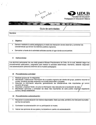 S]JPLRFacultad de Educación
Pedagogía en Educación Básica
Guía de actividades
Nombre:
l. Objetívo:
. Generar mediante la salida pedagógica un medio de interacción donde observan y comentan las
características que tenían los distintos pueblos originarios.
o Demostrar a través de la actividad actitudes acorde al lugar donde se encuentran.
il. Instrucciones:
Los alumnos participaran de una visita guiada al Museo Precolombino de Chile. En la cual, deberán seguir los
procedimientos adecuados y asignados para realizar la actividad determinada. Asimismo, deberán responder
una autoevaluación personalaltérmino de la muestra pedagógica.
lll. Procedimientos actividad:
lV. Procedimientos autoevaluación:
1. Resuelven la autoevaluación de manera responsable. Dado que esta, pondera una nota para la prueba
de final de semestre.
2. Contrastan la autoevaluación con su participación al museo.
3. Valorar las opiniones de sus pares y la docente en cuanto a la autoevaluación.
1. Realizan grupos de 10 integrantes.
2. Recolectan y seleccionan información de un pueblo originario del interés del grupo, posterior recorren el
museo, tomando apuntes aclarando sus dudas personales y grupales.museo, romanoo apunres acraranoo sus ouoas personates y grupates.
3. Resumen la información adquirida, generalizando las características más importantes e,rt común
acuerdo del grupo
4. Describen y explican frente alcurso la información más relevante de la recolección de dato
5. Manifiestan opiniones y contrastan las ideas más importantes de cada pueblo originarjó respetando
turnos v tiemoo establecido.
 