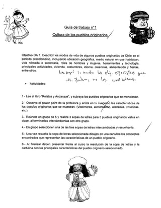 Cultura de los pueblos orioinarios.
-
Objetivo OA 1: Describir los modos de vida de algunos pueblos originarios de Chile en el
periodo precolombino, incluyendo ubicación geográfica, medio natural en que habitaban,
vida nómada o sedentaria, roles de hombres y mujeres, herramientas y tecnología,
principales actividades, vivienda, costumbres, idioma, creencias, alimentación y fiestas,
entre otros.
L^ p*r( i ' *ol* Ut ,t'l . o{ "
c(
1t
c,5 VJ-t
.,!s . -; I uo "5 L*.á a,[av";.
o Actividades:
1.- Lee el libro "Relatos y Andanzas", y subraya los pueblos originarios que se mencionan.
2.- Observa el power point de la profesora y anota en tu cua{9rlo las características de
los pueblos originarios que se muestran. (Vestimenta, alimenláthíe, utensilios, viviendas,
etc.) I
3.- Reúnete en grupo de 5 y realiza 3 sopas de letras para 3 pueblos originarios vistos en
clase, alterminarlas intercámbienlas con otro grupo.
4.- En grupo seleccionen una de las tres sopas de letras intercambiadas y resuélvanla.
5.- Una vez resuelta la sopa de letras seleccionada dibujen en una cartulina los conceptos
encontrados que representan las características de un pueblo originario.
6.- Al finalizar deben presentar frente al curso la resolución de la sopa de letras y la
cartulina con las principales características del pueblo originario seleccionado.
 