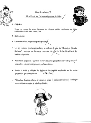Ubicar en mapas las zonas habitadas por algunos pueblos originarios de CY".
distinguiendo zonas nofte, centro y sur. /
* Actividades:
,/ Observa el video proyectado por la Oroft*orl.
'/ Lee en conjunto con tus compañeros y profesor el t1/to de "Historia y Ciencias
Sociales" y subraya los datos que entreguen infoqfación de la ubicación de los
rpueblos originarios. / --
Guía de trabajo no2
/
Ubicación de los Pueblos originarios de Chile /./
Objetivo:
'/ Reúnete en grupos de 3 y pinten el mapa de zonas geográficas de Chile V fichas¡&e
los pueblos originarios entregados por la profesora. /
Al finalizar la clase deberán presentar en grupo el mapa confeccionado y entregar
una opinión en relación al trabajo realizado.
{ Armen el mapa y ubiquen las fichas de los pfblos originarios en las zonas
geográficas que correspondan. Lo ú ^'.^a#
 