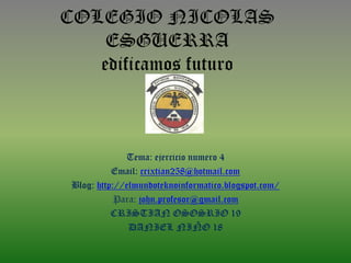 COLEGIO NICOLAS
ESGUERRA
edificamos futuro
Tema: ejercicio numero 4
Email: crixtian258@hotmail.com
Blog: http://elmundoteknoinformatico.blogspot.com/
Para: john.profesor@gmail.com
CRISTIAN OSOSRIO 19
DANIEL NIÑO 18