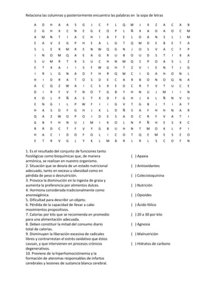 Relaciona las columnas y posteriormente encuentra las palabras en la sopa de letras
1. Es el resultado del conjunto de funciones tanto
fisiológicas como bioquímicas que, de manera
armónica, se realizan en nuestro organismo.
2. Situación que se desvía de un estado nutricional
adecuado, tanto en exceso u obesidad como en
pérdida de peso o desnutrición.
3. Provoca la disminución en la ingesta de grasa y
aumenta la preferencia por alimentos dulces.
4. Hormona considerada tradicionalmente como
anorexigénica.
5. Dificultad para describir un objeto.
6. Pérdida de la capacidad de llevar a cabo
movimientos propositivos.
7. Calorías por kilo que se recomienda en promedio
para una alimentación adecuada.
8. Deben constituir la mitad del consumo diario
total de calorías.
9. Disminuyen la liberación excesiva de radicales
libres y contrarrestan el estrés oxidativo que éstos
causan, y que intervienen en procesos crónicos
degenerativos.
10. Previene de la hiperhomocistinemia y la
formación de ateromas responsables de infartos
cerebrales y lesiones de sustancia blanca cerebral.
( ) Apaxia
( ) Antioxidantes
( ) Colecistoquinina
( ) Nutrición
( ) Opioides
( ) Ácido fólico
( ) 20 a 30 por kilo
( ) Agnosia
( ) Malnutrición
( ) Hidratos de carbono
A D H A A S G J C F L Q W J X Z A C A B
Z G H X C N E G E O P L Ñ X A D A O C M
A M N T I A C H I A F E L D A N S L I M
E A V E G P H E A L G T Q M D E B E T A
S L E R M R E N W Q G N J O S V A C F P
I N O M Q A E A G R U B O U D S T I X A
S U M R T X S U C H N M Q S P O A S L Z
E T X A I I S F W G H T Z V I E N T J G
I R L G N A D F H R Q W C I G A H O N L
H I D R A T O S D E C A R B O N O Q N A
A C Q Z W A I C S X E D C R F V T U C E
D I R F V T N O T G B Y H N U J M I I N
K O L P Ñ A S T X D F G H J K L Ñ N V U
E N G I L P W F I I G V T G B J T I A T
H A S D F G H J K L D Ñ S A F H H N A R
Q A Z W O P O I D E S A D C R F V A T I
G B Y H N U J M I K O L N P Ñ H E S X C
R R D C T F V Y G B U H N T M O K L P I
H A C I D O F O L I C O T Q E M E S E O
E T R V G L Y K L M B R L R L S C D F N
 