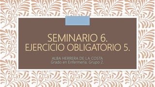 SEMINARIO 6.
EJERCICIO OBLIGATORIO 5.
ALBA HERRERA DE LA COSTA
Grado en Enfermería. Grupo 2.
 