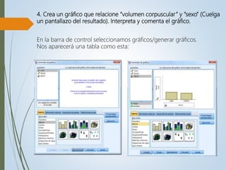 4. Crea un gráfico que relacione “volumen corpuscular” y “sexo” (Cuelga
un pantallazo del resultado). Interpreta y comenta el gráfico.
En la barra de control seleccionamos gráficos/generar gráficos.
Nos aparecerá una tabla como esta:
 