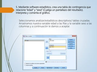 5. Mediante software estadístico, crea una tabla de contingencia que
relacione “edad” y “sexo” (Cuelga un pantallazo del resultado).
Interpreta y comenta el gráfico.
Seleccionamos analizar/estadísticos descriptivos/ tablas cruzadas.
Arrastramos nuestra variable edad a las filas y la variable sexo a las
columnas y a continuación le damos a aceptar.
 