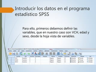 Introducir los datos en el programa
estadístico SPSS
Para ello, primeros debemos definir las
variables, que en nuestro caso son VCH, edad y
sexo, desde la hoja vista de variables.
 